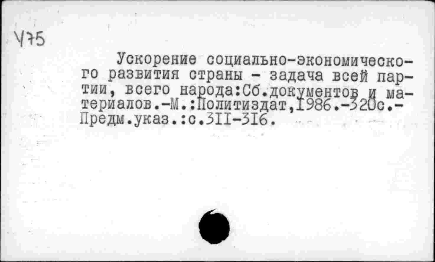 ﻿Ч>5
Ускорение социально-экономического развития страны - задача всей партии, всего народа:Сб.документов и материалов. -М.:Политиздат,1986.-32ис.-Предм.указ.:с.311-316.